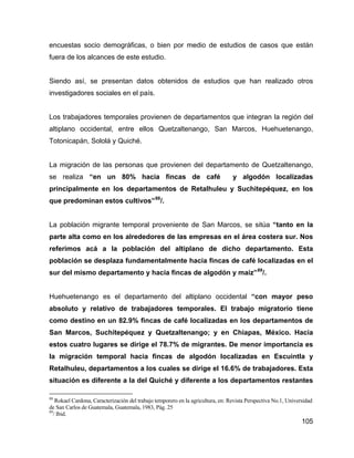 105
encuestas socio demográficas, o bien por medio de estudios de casos que están
fuera de los alcances de este estudio.
Siendo así, se presentan datos obtenidos de estudios que han realizado otros
investigadores sociales en el país.
Los trabajadores temporales provienen de departamentos que integran la región del
altiplano occidental, entre ellos Quetzaltenango, San Marcos, Huehuetenango,
Totonicapán, Sololá y Quiché.
La migración de las personas que provienen del departamento de Quetzaltenango,
se realiza “en un 80% hacia fincas de café y algodón localizadas
principalmente en los departamentos de Retalhuleu y Suchitepéquez, en los
que predominan estos cultivos”88
/.
La población migrante temporal proveniente de San Marcos, se sitúa “tanto en la
parte alta como en los alrededores de las empresas en el área costera sur. Nos
referimos acá a la población del altiplano de dicho departamento. Esta
población se desplaza fundamentalmente hacia fincas de café localizadas en el
sur del mismo departamento y hacia fincas de algodón y maíz”89
/.
Huehuetenango es el departamento del altiplano occidental “con mayor peso
absoluto y relativo de trabajadores temporales. El trabajo migratorio tiene
como destino en un 82.9% fincas de café localizadas en los departamentos de
San Marcos, Suchitepéquez y Quetzaltenango; y en Chiapas, México. Hacia
estos cuatro lugares se dirige el 78.7% de migrantes. De menor importancia es
la migración temporal hacia fincas de algodón localizadas en Escuintla y
Retalhuleu, departamentos a los cuales se dirige el 16.6% de trabajadores. Esta
situación es diferente a la del Quiché y diferente a los departamentos restantes
88
Rokael Cardona, Caracterización del trabajo temporero en la agricultura, en: Revista Perspectiva No.1, Universidad
de San Carlos de Guatemala, Guatemala, 1983, Pág. 25
89
/ Ibid.
 