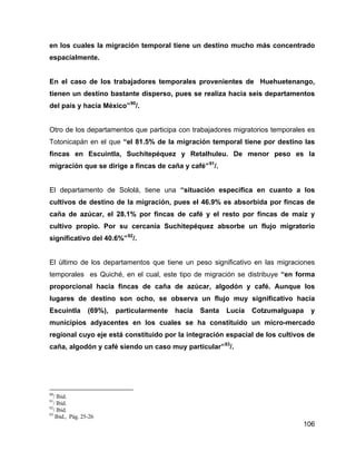 106
en los cuales la migración temporal tiene un destino mucho más concentrado
espacialmente.
En el caso de los trabajadores temporales provenientes de Huehuetenango,
tienen un destino bastante disperso, pues se realiza hacia seis departamentos
del país y hacia México”90
/.
Otro de los departamentos que participa con trabajadores migratorios temporales es
Totonicapán en el que “el 81.5% de la migración temporal tiene por destino las
fincas en Escuintla, Suchitepéquez y Retalhuleu. De menor peso es la
migración que se dirige a fincas de caña y café”91
/.
El departamento de Sololá, tiene una “situación específica en cuanto a los
cultivos de destino de la migración, pues el 46.9% es absorbida por fincas de
caña de azúcar, el 28.1% por fincas de café y el resto por fincas de maíz y
cultivo propio. Por su cercanía Suchitepéquez absorbe un flujo migratorio
significativo del 40.6%”92
/.
El último de los departamentos que tiene un peso significativo en las migraciones
temporales es Quiché, en el cual, este tipo de migración se distribuye “en forma
proporcional hacia fincas de caña de azúcar, algodón y café. Aunque los
lugares de destino son ocho, se observa un flujo muy significativo hacia
Escuintla (69%), particularmente hacia Santa Lucía Cotzumalguapa y
municipios adyacentes en los cuales se ha constituido un micro-mercado
regional cuyo eje está constituido por la integración espacial de los cultivos de
caña, algodón y café siendo un caso muy particular”93
/.
90
/ Ibid.
91
/ Ibid.
92
/ Ibid.
93
Ibid., Pág. 25-26
 