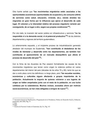 107
Otra fuente señala que "los movimientos migratorios están asociados a las
oportunidades económicas (oportunidades de ocupación) y de consumo (oferta
de servicios como salud, educación, vivienda, etc.), siendo atraídos los
migrantes en gran forma por la influencia que ejerce el desarrollo de cada
lugar. El volumen y la intensidad relativa del proceso migratorio variarán por
consiguiente, de un lugar a otro, según sus propias condiciones"94
/.
Por otro lado, la inversión del sector público en infraestructura y servicios "no ha
respondido ni a la demanda social, ni al potencial productivo"95
/ de los distintos
departamentos y regiones del territorio guatemalteco.
Lo anteriormente expuesto, y el incipiente proceso de industrialización generado
alrededor del municipio de Guatemala, "han contribuido al desbalance de los
niveles de bienestar y desarrollo entre los departamentos, así también han
contribuido al aparecimiento de un marcado desequilibrio que afecta el
proceso de desarrollo del país"96
/.
Con la firma de los Acuerdos de Paz cesaron formalmente las causas de los
movimientos migratorios que tenían como origen la violencia política en varios
departamentos del interior del país (décadas de los años 70 y 80), tanto los que se
dan a corto plazo como los definitivos o a largo plazo, pero "las secuelas sociales,
económicas y culturales siguen afectando a grupos importantes de la
población. Actualmente la mayoría de quienes volvieron a sus lugares de
origen se hallan empeñados junto con el resto de la población, en una lucha
cotidiana por la subsistencia. Muchos incluso, acosados ahora por motivos
socio-económicos, se han visto obligados a emigrar de nuevo"97
/.
94
/ Secretaría General de Planificación y Programación de la Presidencia, Política de Desarrollo Social y Población,
Guatemala, abril 2002, Pág. 19
95
/ Ibid.
96
/ Ibid.
97
/ Sistema de Naciones Unidas en Guatemala, Op. Cit., Pág. 163
 