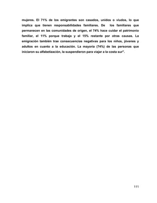 111
mujeres. El 71% de los emigrantes son casados, unidos o viudos, lo que
implica que tienen responsabilidades familiares. De los familiares que
permanecen en las comunidades de origen, el 74% hace cuidar el patrimonio
familiar, el 11% porque trabaja y el 15% restante por otras causas. La
emigración también trae consecuencias negativas para los niños, jóvenes y
adultos en cuanto a la educación. La mayoría (74%) de las personas que
iniciaron su alfabetización, la suspendieron para viajar a la costa sur".
 
