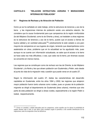 112
CAPITULO 6: “RELACION ESTRUCTURA AGRARIA Y MIGRACIONES
INTERNAS DE POBLACION”
6.1 Regiones de Rechazo y de Atracción de Población
Como ya se ha señalado en este trabajo, entre la estructura de tenencia y uso de la
tierra y las migraciones internas de población existe una estrecha relación. Se
considera que la causa fundamental para que campesinos de la región minifundista
(la del Altiplano Occidental, como la de Oriente y otras), se trasladen a otras regiones
es la estructura de tenencia y uso de la tierra, puesto que el acceso a tierras de
buena calidad y en cantidad adecuada106
/ prácticamente le está vedado a una gran
mayoría de campesinos en sus lugares de origen, teniendo que desempeñarse como
asalariados en otras; problema que en la actualidad se ha agudizado más, pues
aunque no se cuente con información actualizada, se sabe que el acceso a la tierra
se hace cada vez más dificultoso, o sea, que cada vez la tierra, por diversas causas
se concentra en menos manos.
Las regiones que se constituyen como de rechazo son las de Oriente, la del Altiplano
Occidental y la Norte y las que atraen población son Guatemala y Petén, esto desde
el punto de vista de la migración neta; cuestión que puede verse en el cuadro 27.
Según la información del cuadro 27, dadas las características del desarrollo
capitalista en Guatemala, entre los años 1994 y 2002, las regiones que atrajeron
mayor población fueron tanto urbanas como rurales, pues un grueso de la población
migrante se dirigió al departamento de Guatemala (área urbana), mientras que otra
parte de esta población se dirigió a áreas rurales, especialmente a la región Petén e
Izabal, respectivamente.
106
/ Tierras en cantidad y calidad adecuadas para los campesinos, serían aquellas que les dieran la posibilidad de
empleo durante todo el año; lo que daría como resultado (según el ponente) a una sensible disminución de las
migraciones, tanto las temporales como las definitivas
 