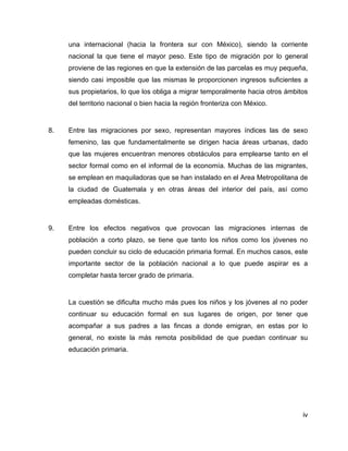 iv
una internacional (hacia la frontera sur con México), siendo la corriente
nacional la que tiene el mayor peso. Este tipo de migración por lo general
proviene de las regiones en que la extensión de las parcelas es muy pequeña,
siendo casi imposible que las mismas le proporcionen ingresos suficientes a
sus propietarios, lo que los obliga a migrar temporalmente hacia otros ámbitos
del territorio nacional o bien hacia la región fronteriza con México.
8. Entre las migraciones por sexo, representan mayores índices las de sexo
femenino, las que fundamentalmente se dirigen hacia áreas urbanas, dado
que las mujeres encuentran menores obstáculos para emplearse tanto en el
sector formal como en el informal de la economía. Muchas de las migrantes,
se emplean en maquiladoras que se han instalado en el Area Metropolitana de
la ciudad de Guatemala y en otras áreas del interior del país, así como
empleadas domésticas.
9. Entre los efectos negativos que provocan las migraciones internas de
población a corto plazo, se tiene que tanto los niños como los jóvenes no
pueden concluir su ciclo de educación primaria formal. En muchos casos, este
importante sector de la población nacional a lo que puede aspirar es a
completar hasta tercer grado de primaria.
La cuestión se dificulta mucho más pues los niños y los jóvenes al no poder
continuar su educación formal en sus lugares de origen, por tener que
acompañar a sus padres a las fincas a donde emigran, en estas por lo
general, no existe la más remota posibilidad de que puedan continuar su
educación primaria.
 