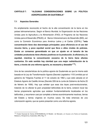 121
CAPITULO 7: “ALGUNAS CONSIDERACIONES SOBRE LA POLITICA
AGROPECUARIA EN GUATEMALA”
7.1 Aspectos Generales
Es ampliamente reconocido el hecho de la alta concentración de la tierra en los
países latinoamericanos. Según el Banco Mundial, la Organización de las Naciones
Unidas para la Agricultura y la Alimentación (FAO); el Programa de las Naciones
Unidas para el Desarrollo (PNUD); el Banco Intreramericano de Desarrollo (BID), así
como la Comisión Económica para América Latina y el Caribe (CEPAL) "esta
concentración tiene dos desventajas principales: poca eficiencia en el uso del
recurso tierra, y poca equidad social que lleva a altos niveles de pobreza.
Existe un consenso generalizado en que un ajuste en el tamaño de las
unidades productoras tiene efectos positivos en la producción, la eficiencia y la
equidad, mientras la concentración excesiva de la tierra tiene efectos
contrarios. En este sentido hay claridad que una mejor redistribución de la
tierra, a través de una reforma agraria, es necesaria y deseable"110
/.
Una de las características de la política agraria de Guatemala es que la misma está
basada en la Ley de Transformación Agraria (Decreto Legislativo 1151) emitido por el
gobierno de Ydígoras Fuentes el 11 de octubre de 1962 y que está calcada en el
Estatuto Agrario de Castillo Armas (Decreto 559 de la Junta de Gobierno de fecha 25
de febrero de 1956). Hay que señalar que esas dos leyes post-revolucionarias,
tratando de no afectar la gran propiedad latifundista de la tierra, evitaron tocar las
tierras propiamente agrícolas que estaban fundamentalmente localizadas en los
latifundios, y recurrieron casi por completo a tierras económicamente inactivas, tierras
del Estado y tierras vírgenes en muchos casos. Se trata entonces de una
colonización agraria, que se quiere presentar como una reforma agraria.
110
/ Fondo Nacional de Tierras (FONTIERRAS), El Modelo de Mercado y el Acceso a la Tierra en Guatemala.
Balances y Perspectivas, Guatemala, 2002, Pág. 37
 