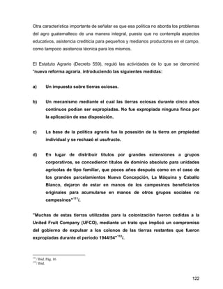 122
Otra característica importante de señalar es que esa política no aborda los problemas
del agro guatemalteco de una manera integral, puesto que no contempla aspectos
educativos, asistencia crediticia para pequeños y medianos productores en el campo,
como tampoco asistencia técnica para los mismos.
El Estatuto Agrario (Decreto 559), reguló las actividades de lo que se denominó
"nueva reforma agraria, introduciendo las siguientes medidas:
a) Un impuesto sobre tierras ociosas.
b) Un mecanismo mediante el cual las tierras ociosas durante cinco años
continuos podían ser expropiadas. No fue expropiada ninguna finca por
la aplicación de esa disposición.
c) La base de la política agraria fue la posesión de la tierra en propiedad
individual y se rechazó el usufructo.
d) En lugar de distribuir títulos por grandes extensiones a grupos
corporativos, se concedieron títulos de dominio absoluto para unidades
agrícolas de tipo familiar, que pocos años después como en el caso de
los grandes parcelamientos Nueva Concepción, La Máquina y Caballo
Blanco, dejaron de estar en manos de los campesinos beneficiarios
originales para acumularse en manos de otros grupos sociales no
campesinos"111
/.
"Muchas de estas tierras utilizadas para la colonización fueron cedidas a la
United Fruit Company (UFCO), mediante un trato que implicó un compromiso
del gobierno de expulsar a los colonos de las tierras restantes que fueron
expropiadas durante el período 1944/54"112
/.
111
/ Ibid. Pág. 16
112
/ Ibid.
 