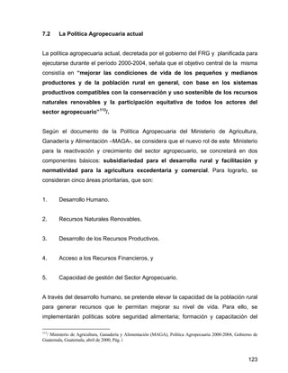 123
7.2 La Política Agropecuaria actual
La política agropecuaria actual, decretada por el gobierno del FRG y planificada para
ejecutarse durante el período 2000-2004, señala que el objetivo central de la misma
consistía en “mejorar las condiciones de vida de los pequeños y medianos
productores y de la población rural en general, con base en los sistemas
productivos compatibles con la conservación y uso sostenible de los recursos
naturales renovables y la participación equitativa de todos los actores del
sector agropecuario”113
/.
Según el documento de la Política Agropecuaria del Ministerio de Agricultura,
Ganadería y Alimentación –MAGA-, se considera que el nuevo rol de este Ministerio
para la reactivación y crecimiento del sector agropecuario, se concretará en dos
componentes básicos: subsidiariedad para el desarrollo rural y facilitación y
normatividad para la agricultura excedentaria y comercial. Para lograrlo, se
consideran cinco áreas prioritarias, que son:
1. Desarrollo Humano.
2. Recursos Naturales Renovables.
3. Desarrollo de los Recursos Productivos.
4. Acceso a los Recursos Financieros, y
5. Capacidad de gestión del Sector Agropecuario.
A través del desarrollo humano, se pretende elevar la capacidad de la población rural
para generar recursos que le permitan mejorar su nivel de vida. Para ello, se
implementarán políticas sobre seguridad alimentaria; formación y capacitación del
113
/ Ministerio de Agricultura, Ganadería y Alimentación (MAGA), Política Agropecuaria 2000-2004, Gobierno de
Guatemala, Guatemala, abril de 2000, Pág. i
 