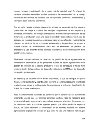 124
recurso humano y participación de la mujer y de la juventud rural. En el área de
recursos naturales renovables se dará prioridad a la conservación, uso y manejo
racional de los mismos, de acuerdo con su capacidad productiva, sostenibilidad y
valoración socio cultural y económica.
Por su parte, señala el citado documento, el área de desarrollo de los recursos
productivos, se dirige a convertir las ventajas comparativas de los pequeños y
medianos productores, en ventajas competitivas, mediante la especialización de los
factores de la producción sobre una base de equidad y sostenibilidad. En el área de
acceso a los recursos financieros, se persigue hacer un uso eficiente y racional de los
mismos, en términos de las prioridades establecidas y la posibilidad de acceso a
nuevas fuentes de financiamiento. Para ello, se establecen las políticas de
priorización y uso eficiente de los recursos financieros y la descentralización de la
gestión de los mismos.
Finalmente, a través del área de capacidad de gestión del sector agropecuario, se
fortalecerá la participación de los principales actores del sector agropecuario en la
gestión de procesos de la cadena productiva, lo que se conseguirá a través de la
implementación de las políticas de desarrollo institucional del MAGA y de desarrollo
comercial y agropecuario.
En esencia y de acuerdo con el mismo documento, lo que se persigue es que el
MAGA, como facilitador y coordinador, convierta al sector agropecuario en el brazo
productivo que apoye la política social de reducción de la pobreza y dignificación de
la vida del hombre en el campo.
Todo lo anteriormente esbozado, se considera por el ponente que es sumamente
importante, puesto que en términos generales contiene todo lo necesario para
encaminar al sector agropecuario nacional por un camino adecuado de acuerdo con
las corrientes socio económicas vigentes, puesto que dicha política le asigna al
MAGA, un papel facilitador y coordinador en el esfuerzo nacional en materia
agropecuaria; el problema consiste en que como ha sido una tradición, nefasta, por
 