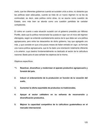 125
cierto, que los diferentes gobiernos cuando se suceden unos a otros, no obstante que
las políticas sean adecuadas, cuando se trata de un nuevo régimen no se les da
continuidad, es decir, esta política como otras, no se asume como cuestión de
Estado, sino más bien se aborda como una cuestión partidista de carácter
cortoplacista.
El colmo en cuanto a esta situación sucedió con el gobierno presidido por Alfonso
Portillo, dado que la política mencionada fue puesta en vigor con el inicio del régimen
eferregista, según se entiende acertadamente acerca de lo que debe ser una política
agropecuaria; pero entre los desaciertos de dicho gobierno, hay que agregarle uno
más, y que consiste en que a los pocos meses de haber entrado en vigor, se formula
una nueva política agropecuaria, que le ha dado una orientación totalmente diferente
a la anterior, cuyo destino fundamentalmente va dedicado al sector de la caficultura
nacional. Baste para el caso señalar los objetivos de la misma.
Objetivos específicos:
“1. Reactivar, diversificar y modernizar el aparato productivo agropecuario y
forestal del país.
2. Inducir al ordenamiento de la producción en función de la vocación del
suelo.
3. Aumentar la oferta exportable de productos no tradicionales.
4. Apoyar al sector cafetalero en su esfuerzo de reconversión y
diversificación productiva.
5. Mejorar la capacidad competitiva de la caficultura guatemalteca en el
mercado internacional.
 