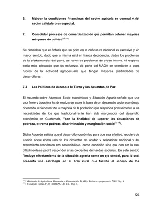 126
6. Mejorar la condiciones financieras del sector agrícola en general y del
sector cafetalero en especial.
7. Consolidar procesos de comercialización que permitan obtener mayores
márgenes de utilidad”114
/.
Se considera que el énfasis que se pone en la caficultura nacional es excesivo y sin
mayor sentido, dado que la misma está en franca decadencia, dados los problemas
de la oferta mundial del grano, así como de problemas de orden interno. Al respecto
sería más adecuado que los esfuerzos de parte del MAGA se orientaran a otros
rubros de la actividad agropecuaria que tengan mayores posibilidades de
desarrollarse.
7.3 Las Políticas de Acceso a la Tierra y los Acuerdos de Paz
El Acuerdo sobre Aspectos Socio económicos y Situación Agraria señala que una
paz firme y duradera ha de realizarse sobre la base de un desarrollo socio económico
orientado al bienestar de la mayoría de la población que responda precisamente a las
necesidades de los que tradicionalmente han sido marginados del desarrollo
económico en Guatemala, "con la finalidad de superar las situaciones de
pobreza, extrema pobreza, discriminación y marginación social"115
/.
Dicho Acuerdo señala que el desarrollo económico para que sea efectivo, requiere de
justicia social como uno de los cimientos de unidad y solidaridad nacional y del
crecimiento económico con sostenibilidad, como condición sine qua non sin la cual
difícilmente se podrá responder a las crecientes demandas sociales. En este sentido
"incluye el tratamiento de la situación agraria como un eje central, para lo cual
presenta una estrategia en el área rural que facilite el acceso de los
114
/ Ministerio de Agricultura, Ganadería y Alimentación, MAGA, Política Agropecuaria, 2001, Pág. 8
115
/ Fondo de Tierras, FONTIERRAS, Op. Cit., Pág. 33
 