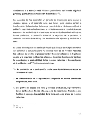 127
campesinos a la tierra y otros recursos productivos; que brinde seguridad
jurídica y que favorezca la resolución de conflictos"116
/.
Los Acuerdos de Paz desarrollan un conjunto de lineamientos para abordar la
situación agraria y el desarrollo rural, que tienen como objetivo central la
transformación de la estructura de tenencia y uso de la tierra y la incorporación de la
población mayoritaria del país como es la población campesina y rural al desarrollo
económico. La resolución de la problemática agraria implica la modernización de las
formas productivas, la protección ambiental, la seguridad de la propiedad, la
adecuada utilización de la tierra y una distribución más equitativa y eficiente de la
tierra.
El Estado debe impulsar una estrategia integral que abarque los múltiples elementos
que conforman la estructura agraria: "la tenencia y uso de los recursos naturales,
los sistemas de crédito, el procesamiento y la comercialización; la legislación
agraria y la seguridad jurídica; las relaciones laborales; la asistencia técnica y
la capacitación; la sostenibilidad de los recursos naturales y la organización
de la población rural"117
/; dicha estrategia incluye:
"1. La promoción de la participación en la toma de decisiones de todos los
actores en el agro.
2. El fortalecimiento de la organización campesina en formas asociativas,
cooperativas, entre otras.
3. Una política de acceso a la tierra y recursos productivos, especialmente a
través del Fondo de Tierras y la propuesta de mecanismos financieros que
faciliten el acceso a la propiedad de la tierra, así como al uso de recursos
naturales.
116
/ Ibid.
117
/ Ibid., Pág. 34
 