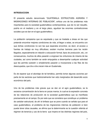 v
INTRODUCCION
El presente estudio denominado “GUATEMALA: ESTRUCTURA AGRARIA Y
MIGRACIONES INTERNAS DE POBLACION”, enfoca uno de los problemas más
importantes para la sociedad guatemalteca contemporánea, que de no ser resuelto,
podría en el mediano y en el largo plazo, agudizar las enormes contradicciones
sociales que se dan en el agro guatemalteco.
La población campesina que es expulsada y que se traslada a áreas en las que
pretende encontrar mejores condiciones de vida, al llegar a estas, se encuentra con
que dichas condiciones no son las que esperaba encontrar, es decir, el acceso a
fuentes de trabajo es muy dificultoso; existen muchas barreras para los recién
llegados, especialmente en relación a educación formal, tipos de producción, etc.; en
consecuencia, muchos de ellos pasarán a engrosar los cinturones de miseria de las
ciudades, así como también se verán empujados a desempeñar cualquier actividad
que les permita subsistir o simplemente pasarán a incorporarse a las filas de los
desocupados, que día a día crecen más en Guatemala.
Es de esperar que el abordaje de tal temática, permita tomar algunas acciones por
parte de los sectores que tradicionalmente han sido marginados del desarrollo socio
económico del país.
Uno de los problemas más graves que se dan en el agro guatemalteco, es la
excesiva concentración de la tierra en pocas manos, lo cual es la expresión concreta
de las relaciones de producción de la sociedad guatemalteca que se manifiesta
precisamente en el campo. Es por esto que se considera que constituye un problema
de carácter estructural, de ahí el énfasis que se pone cuando se señala que para el
caso guatemalteco, el problema de las migraciones internas de población si bien
puede tener otras causales, se afirma que la determinante es la cuestión referida al
régimen de tenencia y uso de la tierra que impera en las distintas regiones del país,
 
