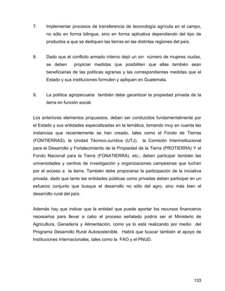 133
7. Implementar procesos de transferencia de teconología agrícola en el campo,
no sólo en forma bilingue, sino en forma aplicativa dependiendo del tipo de
productos a que se dediquen las tierras en las distintas regiones del país.
8. Dado que el conflicto armado interno dejó un sin número de mujeres viudas,
se deben propiciar medidas que posibiliten que ellas también sean
beneficiarias de las políticas agrarias y las correspondientes medidas que el
Estado y sus instituciones formulen y apliquen en Guatemala.
9. La política agropecuaria también debe garantizar la propiedad privada de la
tierra en función social.
Los anteriores elementos propuestos, deben ser conducidos fundamentalmente por
el Estado y sus entidades especializadas en la temática, tomando muy en cuenta las
instancias que recientemente se han creado, tales como el Fondo de Tierras
(FONTIERRAS), la Unidad Técnico-Jurídica (UTJ), la Comisión Interinstitucional
para el Desarrollo y Fortalecimiento de la Propiedad de la Tierra (PROTIERRA) Y el
Fondo Nacional para la Tierra (FONATIERRA), etc.; deben participar también las
universidades y centros de investigación y organizaciones campesinas que luchan
por el acceso a la tierra. También debe propiciarse la participación de la iniciativa
privada, dado que tanto las entidades públicas como privadas deben participar en un
esfuerzo conjunto que busque el desarrollo no sólo del agro, sino más bien el
desarrollo rural del país.
Además hay que indicar que la entidad que puede aportar los recursos financieros
necesarios para llevar a cabo el proceso señalado podría ser el Ministerio de
Agricultura, Ganadería y Alimentación, como ya lo está realizando por medio del
Programa Desarrollo Rural Autosostenible. Habrá que buscar también el apoyo de
Instituciones Internacionales, tales como la FAO y el PNUD.
 