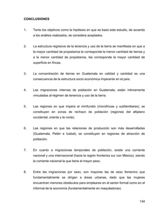 134
CONCLUSIONES
1. Tanto los objetivos como la hipótesis en que se basó este estudio, de acuerdo
a los análisis realizados, se considera aceptados.
2. La estructura regresiva de la tenencia y uso de la tierra se manifiesta en que a
la mayor cantidad de propietarios le corresponde la menor cantidad de tierras y
a la menor cantidad de propietarios, les corresponde la mayor cantidad de
superficie en fincas.
3. La concentración de tierras en Guatemala en calidad y cantidad es una
consecuencia de la estructura socio económica imperante en el país.
4. Las migraciones internas de población en Guatemala, están íntimamente
vinculadas al régimen de tenencia y uso de la tierra.
5. Las regiones en que impera el minifundio (microfincas y subfamiliares), se
constituyen en zonas de rechazo de población (regiones del altiplano
occidental, oriente y la norte).
6. Las regiones en que las relaciones de producción son más desarrolladas
(Guatemala, Petén e Izabal), se constituyen en regiones de atracción de
población.
7. En cuanto a migraciones temporales de población, existe una corriente
nacional y una internacional (hacia la región fronteriza sur con México), siendo
la corriente nacional la que tiene el mayor peso.
8. Entre las migraciones por sexo, son mayores las de sexo femenino que
fundamentalmente se dirigen a áreas urbanas, dado que las mujeres
encuentran menores obstáculos para emplearse en el sector formal como en el
informal de la economía (fundamentalmente en maquiladoras).
 