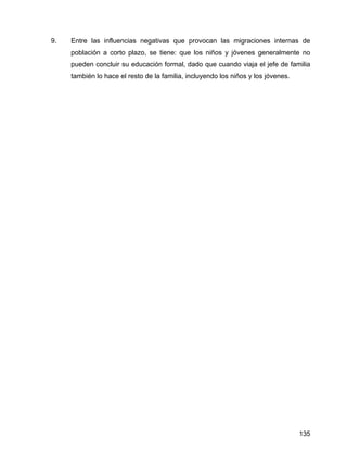 135
9. Entre las influencias negativas que provocan las migraciones internas de
población a corto plazo, se tiene: que los niños y jóvenes generalmente no
pueden concluir su educación formal, dado que cuando viaja el jefe de familia
también lo hace el resto de la familia, incluyendo los niños y los jóvenes.
 