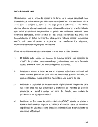 136
RECOMENDACIONES
Considerando que la forma de acceso a la tierra es la causa estructural más
importante que provoca las migraciones internas de población, tanto las que se dan a
corto plazo o temporales, como las de largo plazo o definitivas, es importante
plantear algunas alternativas de solución a dicha problemática, en el entendido de
que dichos movimientos de población no podrán ser totalmente detenidos, sino
solamente atenuados, porque además de las causas económicas, hay otras que
tienen influencia en dichos movimientos, tales como la violencia política y la violencia
común, así como el deseo de superación que manifiestan los migrantes,
especialmente los que migran para toda la vida.
Entre las medidas que se considera que se pueden llevar a cabo, se tienen:
1. El Estado debe aplicar un proceso de reforma agraria, que garantice la
solución del principal problema en el agro guatemalteco, como es la forma de
acceso a la tierra, como una medida de política económica.
2. Propiciar el acceso a tierra, ya sea en propiedad colectiva o individual, así
como recursos productivos, para que los campesinos puedan cultivarla, es
decir, explotarla en forma sostenible, haciendo un uso racional de ella.
3. Fortalecer la capacidad de decisión de las organizaciones campesinas para
que sean ellas las que propongan y gestionen las medidas de política
económica y social a aplicar por parte del Estado, para resolver la
problemática del agro guatemalteco.
4. Fortalecer las Empresas Asociativas Agrícolas (ECAS), donde ya existan y
donde todavía no hay, propiciar su creación. En ambos casos las instancias
específicas del Estado así como entidades internacionales deberán prestar la
asesoría a tal finalidad.
 