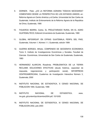 139
9. DORNER, Peter. ¿ES LA REFORMA AGRARIA TODAVIA NECESARIA?
COMENTARIO DESDE LA PERSPECTIVA DE LOS ESTADOS UNIDOS, en:
Reforma Agraria en Centro América y el Caribe, Universidad de San Carlos de
Guatemala, Instituto de Entrenamiento de la Reforma Agraria de la República
de China, Guatemala, 1990
10. FIGUEROA IBARRA, Carlos. EL PROLETARIADO RURAL EN EL AGRO
GUATEMALTECO, Editorial Universitaria de Guatemala, Guatemala, 1980
11. GLOBAL INFOGROUP, EN CIFRAS: GUATEMALA, PERFIL DEL PAIS,
Guatemala, Volumen 1, Número 1.1, Guatemala, edición 1999
12. GUERRA BORGES, Alfredo. COMPENDIO DE GEOGRAFIA ECONOMICA
Tomo II, Instituto de Investigaciones Económicas y Sociales, Facultad de
Ciencias Económicas, Universidad de San Carlos de Guatemala, Guatemala,
1983
13. HERNANDEZ ALARCON, Rosalinda. PROBLEMATICA DE LA TIERRA
RECLAMA SOLUCIONES EFECTIVAS (deuda histórica, capacidad de
respuesta, negociaciones y participación social), INFORPRESS
CENTROAMERICANA, Cuadernos de Investigación Interactiva Número 3,
Guatemala, 2000
14. INSTITUTO NACIONAL DE ESTADISTICA, X CENSO NACIONAL DE
POBLACION 1994, Guatemala, 1996
15. INSTITUTO NACIONAL DE ESTADISTICA, www.
ine.gob..gt/content/ipc/diciembre2004.pdf, 10/10/05
16. INSTITUTO NACIONAL DE ESTADISTICA, XI CENSO NACIONAL DE
POBLACION 2002, julio 2003
 