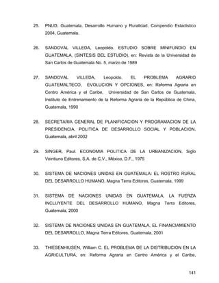 141
25. PNUD, Guatemala, Desarrollo Humano y Ruralidad, Compendio Estadístico
2004, Guatemala.
26. SANDOVAL VILLEDA, Leopoldo. ESTUDIO SOBRE MINIFUNDIO EN
GUATEMALA, (SINTESIS DEL ESTUDIO), en: Revista de la Universidad de
San Carlos de Guatemala No. 5, marzo de 1989
27. SANDOVAL VILLEDA, Leopoldo. EL PROBLEMA AGRARIO
GUATEMALTECO, EVOLUCION Y OPCIONES, en: Reforma Agraria en
Centro América y el Caribe, Universidad de San Carlos de Guatemala,
Instituto de Entrenamiento de la Reforma Agraria de la República de China,
Guatemala, 1990
28. SECRETARIA GENERAL DE PLANIFICACION Y PROGRAMACION DE LA
PRESIDENCIA, POLITICA DE DESARROLLO SOCIAL Y POBLACION,
Guatemala, abril 2002
29. SINGER, Paul. ECONOMIA POLITICA DE LA URBANIZACION, Siglo
Veintiuno Editores, S.A. de C.V., México, D.F., 1975
30. SISTEMA DE NACIONES UNIDAS EN GUATEMALA: EL ROSTRO RURAL
DEL DESARROLLO HUMANO, Magna Terra Editores, Guatemala, 1999
31. SISTEMA DE NACIONES UNIDAS EN GUATEMALA, LA FUERZA
INCLUYENTE DEL DESARROLLO HUMANO, Magna Terra Editores,
Guatemala, 2000
32. SISTEMA DE NACIONES UNIDAS EN GUATEMALA, EL FINANCIAMIENTO
DEL DESARROLLO, Magna Terra Editores, Guatemala, 2001
33. THIESENHIUSEN, William C. EL PROBLEMA DE LA DISTRIBUCION EN LA
AGRICULTURA, en: Reforma Agraria en Centro América y el Caribe,
 