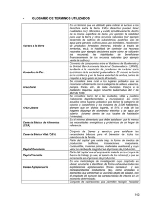 143
- GLOSARIO DE TERMINOS UTILIZADOS
Acceso a la tierra
Es un término que es utilizado para indicar el acceso a los
derechos sobre la tierra. Estos derechos pueden tener
cualidades muy diferentes y existir simultáneamente dentro
de la misma superficie de tierra, por ejemplo: la habilidad
para usar la tierra y otros recursos naturales (por ejemplo
desarrollo de cultivos de subsistencia, pastoreo, uso de
agua para ganado, cultivos para uso doméstico, recolección
de productos forestales menores, tránsito a través de
territorios, etc.); la habilidad de controlar los recursos
naturales (por ejemplo decisiones sobre cómo se utilizarán
los recursos); las habilidades de beneficiarse
financieramente de los recursos naturales (por ejemplo
venta de cultivos).
Acuerdos de Paz
Convenio de compromiso entre el Gobierno de Guatemala y
la Unidad Revolucionaria Nacional Guatemalteca (URNG),
tendiente a la resolución de problemas de carácter socio
económico de la sociedad guatemalteca. El mismo se funda
en la confianza y en la buena voluntad de ambas partes de
respetar a largo plazo el pacto alcanzado.
Area Rural
Se considera área rural a los lugares poblados que se
reconocen oficialmente con la categoría de aldeas, caseríos,
parajes, fincas, etc., de cada municipio. Incluye a la
población dispersa, según Acuerdo Gubernativo del 7 de
abril de 1938.
Area Urbana
Se considera como tal a las ciudades, villas y pueblos
(cabeceras departamentales y municipales), así como
aquellos otros lugares poblados que tienen la categoría de
colonia o condominio y los mayores de 2,000 habitantes,
siempre que en dichos lugares, el 51% o más de los
hogares disponga de alumbrado eléctrico y de agua por
tubería (chorro) dentro de sus locales de habitación
(viviendas).
Canasta Básica de Alimentos
(CBA)
Es el mínimo alimentario que debe satisfacer por lo menos
las necesidades energéticas y proteínicas de un hogar de
referencia.
Canasta Básica Vital (CBV)
Conjunto de bienes y servicios para satisfacer las
necesidades básicas para el bienestar de todos los
miembros de la familia.
Capital Constante
Parte del capital que existe bajo la forma de medios de
producción (edificios, instalaciones, maquinaria,
combustible, materias primas, materiales auxiliares) y cuyo
valor no cambia de magnitud en el proceso de producción.
Capital Variable
Parte del capital que el empresario invierte en la compra de
fuerza de trabajo (o sea, el salario de los obreros) y que se
incrementa en el proceso de producción.
Censo Agropecuario
Es una metodología de investigación cuyo propósito es
ubicar, enumerar e identificar, de forma exhaustiva todas las
explotaciones agropecuarias (fincas censales) y sus
correspondientes productores (as), como unidades o
elementos que conforman el universo objeto de estudio, con
el propósito de conocer las características de interés en un
momento determinado.
Conjunto de operaciones que permiten recoger, recopilar
 