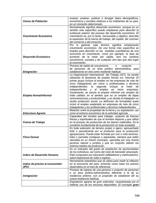 144
Censo de Población
evaluar, analizar, publicar o divulgar datos demográficos,
económicos y sociales relativos a los habitantes de un país,
en un momento determinado.
Crecimiento Económico
Normalmente significa desarrollo económico, aunque en un
sentido más específico puede emplearse para describir la
evidencia exterior del proceso del desarrollo económico. El
crecimiento es, por lo tanto, mensurable y objetivo; describe
la expansión de la fuerza de trabajo, del capital, del volumen
del comercio y del consumo.
Desarrollo Económico
Por lo general, este término significa simplemente
crecimiento económico. De una forma más específica se
emplea para describir no las medidas cuantitativas de una
economía en crecimiento, como por ejemplo, la tasa de
aumento de la renta per cápita, sino los cambios
económicos, sociales y de cualquier otro tipo que dan lugar
al crecimiento.
Emigración
Proceso de salida de una persona o conjunto
de personas de un área político administrativa, para
establecerse en otra como residente habitual.
Empleo formal/informal
La Organización Internacional del Trabajo (OIT), ha venido
utilizando la dicotomía de empleo formal vrs. Informal. El
primer grupo incluye al empleo en las empresas de más de
cinco trabajadores así como a profesionales y técnicos
independientes; la segunda incluye al resto de
independientes y al empleo en micro empresas.
Usualmente, se asocia al empelo informal con empleo de
mala calidad, en el sentido que es un empleo de bajas
remuneraciones y productividad, y en donde el trabajador no
recibe protección social. La definición de formalidad suele
incluir el empleo asalariado en empresas de más de cinco
trabajadores y los profesionales y técnicos independientes.
Estructura Agraria
Relación entre la propiedad de la tierra y su explotación, así
como el entorno económico de la actividad agrícola.
Fuerza de Trabajo
Capacidad del hombre para trabajar, conjunto de fuerzas
físicas y espirituales de que el hombre dispone y que utiliza
en el proceso de producción de los bienes materiales. Es la
condición fundamental de la producción en toda sociedad.
Finca Censal
Es toda extensión de terreno propio o ajeno, aprovechado
total o parcialmente por el productor para la producción
agropecuaria. Puede estar formada por uno o más terrenos,
lotes o parcelas contiguas o separadas, siempre que estén
ubicadas en un mismo municipio, operadas por una misma
persona natural o jurídica y que en conjunto utilicen los
mismos medios de producción.
Indice de Desarrollo Humano
Es un indicador del grado de ampliación de oportunidades
de los individuos, así como del nivel de bienestar alcanzado.
Está compuesto por educación (alfabetismo y matriculación),
salud (esperanza de vida) e ingreso.
Indice de precios al consumidor
(IPC)
Herramienta estadística que se utiliza para medir la inflación
en la economía del país, tomando como base los precios
observados en el mes de referencia.
Inmigración
Proceso de ingreso de una persona o conjunto de personas
a un área político-administrativa diferente a la de su
residencia anterior, con el propósito de establecer allí su
nueva residencia habitual.
Explotación agraria de gran extensión, caracterizada por el
ineficaz uso de los recursos disponibles. El concepto gran
 