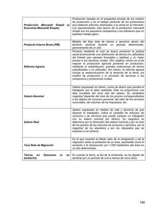 146
Producción Mercantil Simple (o
Economía Mercantil Simple)
Producción basada en la propiedad privada de los medios
de producción y en el trabajo personal de los productores
que elaboran artículos destinados a la venta en el mercado.
Los representantes más típicos de la producción mercantil
simple son los pequeños campesinos y los artesanos que no
explotan trabajo ajeno.
Producto Interno Bruto (PIB)
Medida del flujo total de bienes y servicios dentro del
territorio nacional durante un período determinado,
generalmente de un año.
Reforma Agraria
Proceso mediante el cual se busca promover la justicia
social promoviendo una distribución de tierras (no utilizadas)
del Estado (por ejemplo forestales o baldías) y un mejor
acceso a los servicios rurales. Otro objetivo común es el de
mejorar la producción agrícola poniendo en producción,
mediante la redistribución, grandes extensiones de tierras
subutilizadas o no utilizadas. Así mismo, la reforma agraria
incluye la reestructuración de la tenencia de la tierra, los
medios de producción y la provisión de servicios a los
campesinos y productores rurales.
Salario Nominal
Salario expresado en dinero, suma de dinero que percibe el
trabajador por la labor realizada. Este no proporciona una
idea completa del nivel real del salario. Su verdadera
magnitud depende del nivel de los precios correspondientes
a los objetos de consumo personal, del valor de los servicios
comunales, del volumen de los impuestos, etc.
Salario Real
Salario expresado en medios de vida y servicios de que
dispone el trabajador; indica la cantidad de artículos de
consumo y de servicios que puede comprar un trabajador
con su salario nominal (en dinero). Su magnitud se
determina por la dimensión del salario nominal y por el nivel
de los precios de los artículos de consumo y servicios, por la
magnitud de los alquileres y por los impuestos que se
imponen a los obreros.
Tasa Neta de Migración
Es la que muestra el efecto neto de la inmigración y de la
migración sobre la población de un área, expresada como el
aumento o la disminución por 1,000 habitantes del área en
un año determinado.
Tierras en Descanso (o en
barbecho)
Es cuando la tierra, al día de la entrevista, se ha dejado de
sembrar por un período de uno a menos de cinco años.
 
