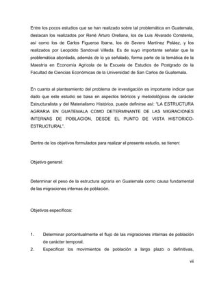 vii
Entre los pocos estudios que se han realizado sobre tal problemática en Guatemala,
destacan los realizados por René Arturo Orellana, los de Luis Alvarado Constenla,
así como los de Carlos Figueroa Ibarra, los de Severo Martínez Peláez, y los
realizados por Leopoldo Sandoval Villeda. Es de suyo importante señalar que la
problemática abordada, además de lo ya señalado, forma parte de la temática de la
Maestría en Economía Agrícola de la Escuela de Estudios de Postgrado de la
Facultad de Ciencias Económicas de la Universidad de San Carlos de Guatemala.
En cuanto al planteamiento del problema de investigación es importante indicar que
dado que este estudio se basa en aspectos teóricos y metodológicos de carácter
Estructuralista y del Materialismo Histórico, puede definirse así: “LA ESTRUCTURA
AGRARIA EN GUATEMALA COMO DETERMINANTE DE LAS MIGRACIONES
INTERNAS DE POBLACION, DESDE EL PUNTO DE VISTA HISTORICO-
ESTRUCTURAL”.
Dentro de los objetivos formulados para realizar el presente estudio, se tienen:
Objetivo general:
Determinar el peso de la estructura agraria en Guatemala como causa fundamental
de las migraciones internas de población.
Objetivos específicos:
1. Determinar porcentualmente el flujo de las migraciones internas de población
de carácter temporal.
2. Especificar los movimientos de población a largo plazo o definitivas,
 