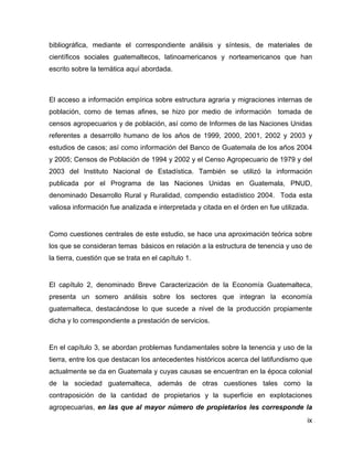 ix
bibliográfica, mediante el correspondiente análisis y síntesis, de materiales de
científicos sociales guatemaltecos, latinoamericanos y norteamericanos que han
escrito sobre la temática aquí abordada.
El acceso a información empírica sobre estructura agraria y migraciones internas de
población, como de temas afines, se hizo por medio de información tomada de
censos agropecuarios y de población, así como de Informes de las Naciones Unidas
referentes a desarrollo humano de los años de 1999, 2000, 2001, 2002 y 2003 y
estudios de casos; así como información del Banco de Guatemala de los años 2004
y 2005; Censos de Población de 1994 y 2002 y el Censo Agropecuario de 1979 y del
2003 del Instituto Nacional de Estadística. También se utilizó la información
publicada por el Programa de las Naciones Unidas en Guatemala, PNUD,
denominado Desarrollo Rural y Ruralidad, compendio estadístico 2004. Toda esta
valiosa información fue analizada e interpretada y citada en el órden en fue utilizada.
Como cuestiones centrales de este estudio, se hace una aproximación teórica sobre
los que se consideran temas básicos en relación a la estructura de tenencia y uso de
la tierra, cuestión que se trata en el capítulo 1.
El capítulo 2, denominado Breve Caracterización de la Economía Guatemalteca,
presenta un somero análisis sobre los sectores que integran la economía
guatemalteca, destacándose lo que sucede a nivel de la producción propiamente
dicha y lo correspondiente a prestación de servicios.
En el capítulo 3, se abordan problemas fundamentales sobre la tenencia y uso de la
tierra, entre los que destacan los antecedentes históricos acerca del latifundismo que
actualmente se da en Guatemala y cuyas causas se encuentran en la época colonial
de la sociedad guatemalteca, además de otras cuestiones tales como la
contraposición de la cantidad de propietarios y la superficie en explotaciones
agropecuarias, en las que al mayor número de propietarios les corresponde la
 