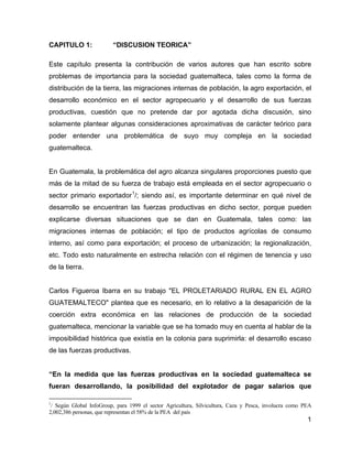 1
CAPITULO 1: “DISCUSION TEORICA”
Este capítulo presenta la contribución de varios autores que han escrito sobre
problemas de importancia para la sociedad guatemalteca, tales como la forma de
distribución de la tierra, las migraciones internas de población, la agro exportación, el
desarrollo económico en el sector agropecuario y el desarrollo de sus fuerzas
productivas, cuestión que no pretende dar por agotada dicha discusión, sino
solamente plantear algunas consideraciones aproximativas de carácter teórico para
poder entender una problemática de suyo muy compleja en la sociedad
guatemalteca.
En Guatemala, la problemática del agro alcanza singulares proporciones puesto que
más de la mitad de su fuerza de trabajo está empleada en el sector agropecuario o
sector primario exportador1
/; siendo así, es importante determinar en qué nivel de
desarrollo se encuentran las fuerzas productivas en dicho sector, porque pueden
explicarse diversas situaciones que se dan en Guatemala, tales como: las
migraciones internas de población; el tipo de productos agrícolas de consumo
interno, así como para exportación; el proceso de urbanización; la regionalización,
etc. Todo esto naturalmente en estrecha relación con el régimen de tenencia y uso
de la tierra.
Carlos Figueroa Ibarra en su trabajo "EL PROLETARIADO RURAL EN EL AGRO
GUATEMALTECO" plantea que es necesario, en lo relativo a la desaparición de la
coerción extra económica en las relaciones de producción de la sociedad
guatemalteca, mencionar la variable que se ha tomado muy en cuenta al hablar de la
imposibilidad histórica que existía en la colonia para suprimirla: el desarrollo escaso
de las fuerzas productivas.
“En la medida que las fuerzas productivas en la sociedad guatemalteca se
fueran desarrollando, la posibilidad del explotador de pagar salarios que
1
/ Según Global InfoGroup, para 1999 el sector Agricultura, Silvicultura, Caza y Pesca, involucra como PEA
2,002,386 personas, que representan el 58% de la PEA del país
 