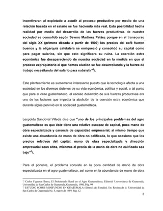 2
incentivaran al explotado a acudir al proceso productivo por medio de una
relación basada en el salario se fue haciendo más real. Esta posibilidad hecha
realidad por medio del desarrollo de las fuerzas productivas de nuestra
sociedad se consolidó según Severo Martínez Peláez porque en el transcurso
del siglo XX (primera década a partir de 1909) los precios del café fueron
buenos y la oligarquía cafetalera se enriqueció y consolidó su capital como
para pagar salarios, sin que esto significara su ruina. La coerción extra
económica fue desapareciendo de nuestra sociedad en la medida en que el
proceso expropiatorio al que hemos aludido se fue desarrollando y la fuerza de
trabajo necesitando del salario para subsistir"2
/.
Este planteamiento es sumamente interesante puesto que la tecnología afecta a una
sociedad en los diversos órdenes de su vida económica, política y social, a tal punto
que para el caso guatemalteco, el escaso desarrollo de sus fuerzas productivas era
uno de los factores que impedía la abolición de la coerción extra económica que
durante siglos pervivió en la sociedad guatemalteca.
Leopoldo Sandoval Villeda dice que "uno de los principales problemas del agro
guatemalteco es que éste tiene una relativa escasez de capital, poca mano de
obra especializada y carencia de capacidad empresarial, al mismo tiempo que
existe una abundancia de mano de obra no calificada, lo que ocasiona que los
precios relativos del capital, mano de obra especializada y dirección
empresarial sean altos, mientras el precio de la mano de obra no calificada sea
bajo"3
/.
Para el ponente, el problema consiste en la poca cantidad de mano de obra
especializada en el agro guatemalteco, así como en la abundancia de mano de obra
2
/ Carlos Figueroa Ibarra, El Proletariado Rural en el Agro Guatemalteco, Editorial Universitaria de Guatemala,
Universidad de San Carlos de Guatemala, Guatemala, 1980, Pág. 99
3
/ ESTUDIO SOBRE MINIFUNDIO EN GUATEMALA (Síntesis del Estudio). En: Revista de la Universidad de
San Carlos de Guatemala No. 5, marzo de 1989, Pág. 12
 