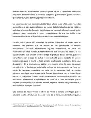 3
no calificada o no especializada, situación que se da por la carencia de medios de
producción de la mayoría de la población campesina guatemalteca, que no tiene más
que vender su fuerza de trabajo para poder subsistir.
La poca mano de obra especializada (Sandoval Villeda no da cifras a este respecto)
que existe en el agro guatemalteco es así porque dada la naturaleza de las labores
agrícolas -al menos las llamadas tradicionales- se han realizado casi manualmente,
utilizando poca maquinaria y equipo especializado, lo que ha traído como
consecuencia una oferta de trabajo que responde a esas necesidades.
Es bien sabido que un alto porcentaje de grandes propietarios de tierras, hasta el
presente, han preferido que las labores en sus propiedades se realicen
manualmente, utilizando escasamente algunas herramientas, es decir, las
inversiones que ellos realizan, fundamentalmente son en fuerza de trabajo, o sea
capital variable; esto también obedece al tipo de producto de que se trate, pudiendo
ejemplificarse con el caso del cultivo y corte del café que no necesita del uso de
herramientas, pues el mismo se hace a mano; igual sucede con el corte de la caña
de azúcar4
/. En la producción de azúcar, cuya materia prima (la caña) es cortada
manualmente, el traslado de esta hacia su lugar de procesamiento, se hace por
medio de carretones especiales, en tanto que la producción final, se efectúa
utilizando tecnología bastante avanzada. Esto es determinante para el desarrollo de
las fuerzas productivas, puesto que el mismo depende fundamentalmente del tipo de
maquinaria, herramientas e implementos, así como de la clase de insumos que se
empleen para la producción agrícola, es decir, depende de la tecnología empleada y
de la inversión en capital constante.
Otro aspecto de trascendencia es el que se refiere al aspecto tecnológico que se
relaciona con la estructura de tenencia y uso de la tierra, siendo Carlos Figueroa
4
/ La producción de los principales productos de exportación como el café, el azúcar y otros se da en propiedades
latifundistas localizadas preferentemente en la costa y bocacosta del país.
 
