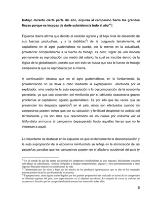 5
trabajo durante cierta parte del año, expulsa al campesino hacia las grandes
fincas porque es incapaz de darle subsistencia todo el año”6
/.
Figueroa Ibarra afirma que debido al carácter agrario y al bajo nivel de desarrollo de
sus fuerzas productivas, y a la debilidad7
/ de la burguesía terrateniente, el
capitalismo en el agro guatemalteco no puede, por lo menos en la actualidad,
proletarizar completamente a la fuerza de trabajo, es decir, lograr de una manera
permanente su reproducción por medio del salario, lo cual se inscribe dentro de la
lógica de la globalización, puesto que con esto se busca que sea la fuerza de trabajo
campesina la que se reproduzca por sí misma.
A continuación destaca que en el agro guatemalteco, en lo fundamental, la
proletarización no se lleva a cabo mediante la expropiación efectuada por el
explotador, sino mediante la auto expropiación y la descomposición de la economía
parcelaria, ya que una absorción del minifundio por el latifundio ocasionaría graves
problemas al capitalismo agrario guatemalteco. Es por ello que las veces que se
presencian los despojos agrarios8
/ en el país, estos son efectuados cuando los
campesinos poseen tierras que por su ubicación y fertilidad despiertan la codicia del
terrateniente y no son más que reacomodos en los cuales por enésima vez el
latifundista arrincona al campesino depauperado hacia aquellas tierras que no le
interesan a aquél.
Lo importante de destacar en lo expuesto es que evidentemente la descomposición y
la auto expropiación de la economía minifundista se refleja en la atomización de las
pequeñas parcelas que los campesinos poseen en el altiplano occidental del país (y
6
/ En el sentido de que las tierras que poseen los campesinos minifundistas de esas regiones, básicamente son para
actividades de subsistencia, viéndose obligados a emigrar temporalmente, algunos y otros permanentemente a otras
regiones buscando mejorar sus condiciones de vida
7
/ Determinada por las alzas y bajas en los precios de los productos agropecuarios que se dan en los mercados
internacionales hacia los que Guatemala los exporta.
8
/ Expropiaciones, tanto legales como ilegales que los grandes propietarios han realizado en tierras de los campesinos
de distintas regiones del país, pero especialmente en el altiplano occidental. La mayoría de veces se realizan sin
reconocer el derecho que los campesinos históricamente han mantenido sobre ellas.
 