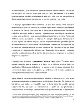 6
en otras regiones), pues resulta que las fincas menores de una manzana son las que
crecen más9
/, en cantidad, claro está, pero no como resultado de que se estén
creando nuevas unidades productivas de este tipo, sino que las que existen se
dividen cada día entre más campesinos, ya sea por herencia y por venta.
Los despojos agrarios han estado presentes a lo largo de la historia patria, los que en
determinadas coyunturas han adquirido mayor significación; baste para ello recordar
la masacre de Panzós, efectuada por el Régimen de Romeo Lucas García que
implicó un alto costo social en muertos y desaparecidos, naturalmente campesinos,
en este caso quekchíes y toda la problemática consustancial a la Franja Transversal
del Norte. Ambos eventos no son más que dos ejemplos de lo que a diario ocurre en
muchos lugares del interior del país, los que evidentemente son ejecutados por los
terratenientes cuando así conviene a sus intereses y deseos de ampliación de sus
propiedades, especialmente de aquellas tierras de los campesinos que ya tienen
incorporado el trabajo de estos últimos o bien, de aquellas tierras que por su calidad
natural o su situación respecto a las vías de comunicación, despiertan la codicia de
los grandes propietarios.
Orlando Núñez, en su libro "LO AGRARIO, TEORIA Y METODOS”10
/, señala que la
llamada cuestión agraria aparece a lo largo de la historia moderna bajo tres
significados: 1) la tenencia de la tierra y el cambio en las formas de propiedad; 2) el
campesinado como sujeto social, político y económico; y, 3) el sector agropecuario
como plataforma del desarrollo y transformación.
Hasta ahora no hay prácticamente ninguna sociedad donde el agro no haya tenido
un lugar preponderante en su nacimiento, crecimiento y desarrollo. Sin embargo, en
los últimos dos siglos es ineludible tratar el tema como la cuestión agraria
propiamente tal, es decir, el planteamiento a partir de los problemas y
contradicciones en el campo. Ultimamente aquel planteamiento se ha desarrollado
9
/ Lo cual puede comprobarse en los tres censos agropecuarios que se han realizado en Guatemala y en otras
informaciones estadísticas, tales como las publicadas por Naciones Unidas relativas al Indice de Desarrollo Humano
10
/ Publicado por la Editorial Universitaria Centro Americana, San José Costa Rica, 1990, Pág. 11
 