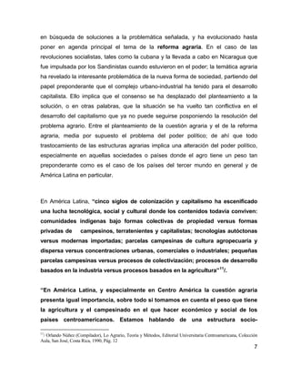 7
en búsqueda de soluciones a la problemática señalada, y ha evolucionado hasta
poner en agenda principal el tema de la reforma agraria. En el caso de las
revoluciones socialistas, tales como la cubana y la llevada a cabo en Nicaragua que
fue impulsada por los Sandinistas cuando estuvieron en el poder; la temática agraria
ha revelado la interesante problemática de la nueva forma de sociedad, partiendo del
papel preponderante que el complejo urbano-industrial ha tenido para el desarrollo
capitalista. Ello implica que el consenso se ha desplazado del planteamiento a la
solución, o en otras palabras, que la situación se ha vuelto tan conflictiva en el
desarrollo del capitalismo que ya no puede seguirse posponiendo la resolución del
problema agrario. Entre el planteamiento de la cuestión agraria y el de la reforma
agraria, media por supuesto el problema del poder político; de ahí que todo
trastocamiento de las estructuras agrarias implica una alteración del poder político,
especialmente en aquellas sociedades o países donde el agro tiene un peso tan
preponderante como es el caso de los países del tercer mundo en general y de
América Latina en particular.
En América Latina, “cinco siglos de colonización y capitalismo ha escenificado
una lucha tecnológica, social y cultural donde los contenidos todavía conviven:
comunidades indígenas bajo formas colectivas de propiedad versus formas
privadas de campesinos, terratenientes y capitalistas; tecnologías autóctonas
versus modernas importadas; parcelas campesinas de cultura agropecuaria y
dispersa versus concentraciones urbanas, comerciales o industriales; pequeñas
parcelas campesinas versus procesos de colectivización; procesos de desarrollo
basados en la industria versus procesos basados en la agricultura”11
/.
“En América Latina, y especialmente en Centro América la cuestión agraria
presenta igual importancia, sobre todo si tomamos en cuenta el peso que tiene
la agricultura y el campesinado en el que hacer económico y social de los
países centroamericanos. Estamos hablando de una estructura socio-
11
/ Orlando Núñez (Compilador), Lo Agrario, Teoría y Métodos, Editorial Universitaria Centroamericana, Colección
Aula, San José, Costa Rica, 1990, Pág. 12
 