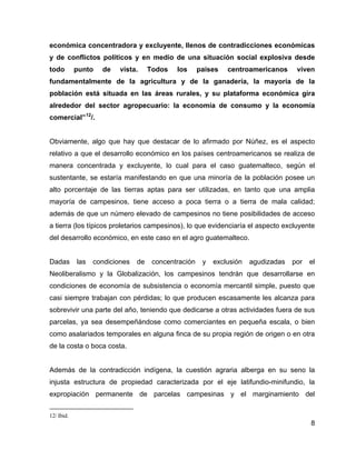 8
económica concentradora y excluyente, llenos de contradicciones económicas
y de conflictos políticos y en medio de una situación social explosiva desde
todo punto de vista. Todos los países centroamericanos viven
fundamentalmente de la agricultura y de la ganadería, la mayoría de la
población está situada en las áreas rurales, y su plataforma económica gira
alrededor del sector agropecuario: la economía de consumo y la economía
comercial”12
/.
Obviamente, algo que hay que destacar de lo afirmado por Núñez, es el aspecto
relativo a que el desarrollo económico en los países centroamericanos se realiza de
manera concentrada y excluyente, lo cual para el caso guatemalteco, según el
sustentante, se estaría manifestando en que una minoría de la población posee un
alto porcentaje de las tierras aptas para ser utilizadas, en tanto que una amplia
mayoría de campesinos, tiene acceso a poca tierra o a tierra de mala calidad;
además de que un número elevado de campesinos no tiene posibilidades de acceso
a tierra (los típicos proletarios campesinos), lo que evidenciaría el aspecto excluyente
del desarrollo económico, en este caso en el agro guatemalteco.
Dadas las condiciones de concentración y exclusión agudizadas por el
Neoliberalismo y la Globalización, los campesinos tendrán que desarrollarse en
condiciones de economía de subsistencia o economía mercantil simple, puesto que
casi siempre trabajan con pérdidas; lo que producen escasamente les alcanza para
sobrevivir una parte del año, teniendo que dedicarse a otras actividades fuera de sus
parcelas, ya sea desempeñándose como comerciantes en pequeña escala, o bien
como asalariados temporales en alguna finca de su propia región de origen o en otra
de la costa o boca costa.
Además de la contradicción indígena, la cuestión agraria alberga en su seno la
injusta estructura de propiedad caracterizada por el eje latifundio-minifundio, la
expropiación permanente de parcelas campesinas y el marginamiento del
12/ Ibid.
 