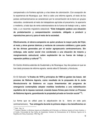 9
campesinado a la frontera agrícola y a las áreas de colonización. Con excepción de
la experiencia de Nicaragua, que llevó a cabo una reforma agraria, el resto de los
países centroamericanos se caracterizan por la concentración de la tierra en grupos
reducidos, condenando al resto de trabajadores agrícolas al precarismo, la aparcería
o mediería, a todo tipo de renta extorsionadora de la fuerza de trabajo rural y, sobre
todo, a un recorrido migratorio estacional. “Este trabajador padece una situación
de proletarización y campesinización constante, obligado a producir y
reproducirse para sí y para el resto de la sociedad.
Efectivamente, el obrero-campesino es quien produce la mayor parte del frijol,
el maíz y otros granos básicos y verduras de consumo cotidiano y gran parte
de las divisas generadas por el sector agropecuario centroamericano. Sin
embargo, este sector social vive condenado a una situación de miseria y
marginamiento estructural, sobre explotación de su fuerza de trabajo y
represión política y cultural”13
/.
En Centro América además de Guatemala y de Nicaragua, hay dos países en que se
han dado procesos de reforma agraria, siendo ellos El Salvador y Honduras.
En El Salvador “a finales de 1979 y principios de 1980 se gestan las bases del
proceso de Reforma Agraria, como resultado de la propuesta de la Junta
Revolucionaria de Gobierno en cuyos lineamientos del programa de
emergencia contemplaba adoptar medidas tendientes a una redistribución
equitativa de la riqueza nacional, creando bases firmes para iniciar un Proceso
de Reforma Agraria, garantizando la propiedad privada en función social”14
/.
La forma que se utilizó para la adjudicación de la tierra en este país
centroamericano, “fue entregarla durante la primera etapa a los beneficiarios en
13
/ Ibid., Pág. 14
14
/ Antonio Cabrales, La Reforma Agraria en la República de El Salvador, en: Reforma Agraria en Centro América y
el Caribe, Universidad de San Carlos de Guatemala, Instituto de Entrenamiento de la Reforma Agraria de la
República de China, Guatemala, 1990, Pág. 282
 