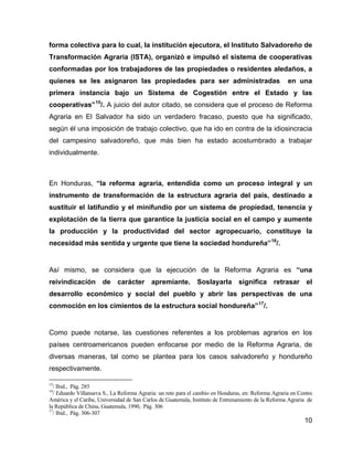 10
forma colectiva para lo cual, la institución ejecutora, el Instituto Salvadoreño de
Transformación Agraria (ISTA), organizó e impulsó el sistema de cooperativas
conformadas por los trabajadores de las propiedades o residentes aledaños, a
quienes se les asignaron las propiedades para ser administradas en una
primera instancia bajo un Sistema de Cogestión entre el Estado y las
cooperativas”15
/. A juicio del autor citado, se considera que el proceso de Reforma
Agraria en El Salvador ha sido un verdadero fracaso, puesto que ha significado,
según él una imposición de trabajo colectivo, que ha ido en contra de la idiosincracia
del campesino salvadoreño, que más bien ha estado acostumbrado a trabajar
individualmente.
En Honduras, “la reforma agraria, entendida como un proceso integral y un
instrumento de transformación de la estructura agraria del país, destinado a
sustituir el latifundio y el minifundio por un sistema de propiedad, tenencia y
explotación de la tierra que garantice la justicia social en el campo y aumente
la producción y la productividad del sector agropecuario, constituye la
necesidad más sentida y urgente que tiene la sociedad hondureña”16
/.
Así mismo, se considera que la ejecución de la Reforma Agraria es “una
reivindicación de carácter apremiante. Soslayarla significa retrasar el
desarrollo económico y social del pueblo y abrir las perspectivas de una
conmoción en los cimientos de la estructura social hondureña”17
/.
Como puede notarse, las cuestiones referentes a los problemas agrarios en los
países centroamericanos pueden enfocarse por medio de la Reforma Agraria, de
diversas maneras, tal como se plantea para los casos salvadoreño y hondureño
respectivamente.
15
/ Ibid., Pág. 285
16
/ Eduardo Villanueva S., La Reforma Agraria: un reto para el cambio en Honduras, en: Reforma Agraria en Centro
América y el Caribe, Universidad de San Carlos de Guatemala, Instituto de Entrenamiento de la Reforma Agraria de
la República de China, Guatemala, 1990, Pág. 306
17
/ Ibid., Pág. 306-307
 