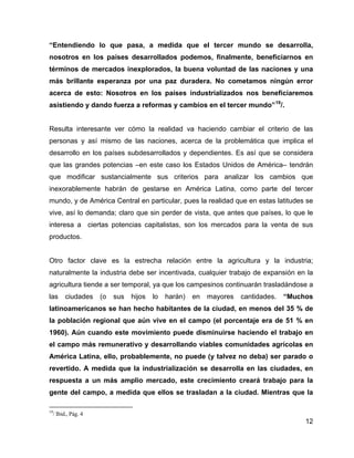 12
“Entendiendo lo que pasa, a medida que el tercer mundo se desarrolla,
nosotros en los países desarrollados podemos, finalmente, beneficiarnos en
términos de mercados inexplorados, la buena voluntad de las naciones y una
más brillante esperanza por una paz duradera. No cometamos ningún error
acerca de esto: Nosotros en los países industrializados nos beneficiaremos
asistiendo y dando fuerza a reformas y cambios en el tercer mundo”19
/.
Resulta interesante ver cómo la realidad va haciendo cambiar el criterio de las
personas y así mismo de las naciones, acerca de la problemática que implica el
desarrollo en los países subdesarrollados y dependientes. Es así que se considera
que las grandes potencias –en este caso los Estados Unidos de América– tendrán
que modificar sustancialmente sus criterios para analizar los cambios que
inexorablemente habrán de gestarse en América Latina, como parte del tercer
mundo, y de América Central en particular, pues la realidad que en estas latitudes se
vive, así lo demanda; claro que sin perder de vista, que antes que países, lo que le
interesa a ciertas potencias capitalistas, son los mercados para la venta de sus
productos.
Otro factor clave es la estrecha relación entre la agricultura y la industria;
naturalmente la industria debe ser incentivada, cualquier trabajo de expansión en la
agricultura tiende a ser temporal, ya que los campesinos continuarán trasladándose a
las ciudades (o sus hijos lo harán) en mayores cantidades. “Muchos
latinoamericanos se han hecho habitantes de la ciudad, en menos del 35 % de
la población regional que aún vive en el campo (el porcentaje era de 51 % en
1960). Aún cuando este movimiento puede disminuirse haciendo el trabajo en
el campo más remunerativo y desarrollando viables comunidades agrícolas en
América Latina, ello, probablemente, no puede (y talvez no deba) ser parado o
revertido. A medida que la industrialización se desarrolla en las ciudades, en
respuesta a un más amplio mercado, este crecimiento creará trabajo para la
gente del campo, a medida que ellos se trasladan a la ciudad. Mientras que la
19
/ Ibid., Pág. 4
 