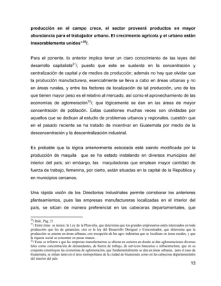 13
producción en el campo crece, el sector proveerá productos en mayor
abundancia para el trabajador urbano. El crecimiento agrícola y el urbano están
inexorablemente unidos”20
/.
Para el ponente, lo anterior implica tener un claro conocimiento de las leyes del
desarrollo capitalista21
/, puesto que este se sustenta en la concentración y
centralización de capital y de medios de producción; además no hay que olvidar que
la producción manufacturera, esencialmente se lleva a cabo en áreas urbanas y no
en áreas rurales, y entre los factores de localización de tal producción, uno de los
que tienen mayor peso es el relativo al mercado, así como el aprovechamiento de las
economías de aglomeración22
/, que lógicamente se dan en las áreas de mayor
concentración de población. Estas cuestiones muchas veces son olvidadas por
aquellos que se dedican al estudio de problemas urbanos y regionales, cuestión que
en el pasado reciente se ha tratado de incentivar en Guatemala por medio de la
desconcentración y la descentralización industrial.
Es probable que la lógica anteriormente esbozada esté siendo modificada por la
producción de maquila que se ha estado instalando en diversos municipios del
interior del país; sin embargo, las maquiladoras que emplean mayor cantidad de
fuerza de trabajo, femenina, por cierto, están situadas en la capital de la República y
en municipios cercanos.
Una rápida visión de los Directorios Industriales permite corroborar los anteriores
planteamientos, pues las empresas manufactureras localizadas en el interior del
país, se sitúan de manera preferencial en las cabeceras departamentales, que
20
/ Ibid., Pág. 21
21
/ Entre éstas se tienen: la Ley de la Plusvalía, que determina que los grandes empresarios estén interesados en toda
producción que les de ganancias; otra es la ley del Desarrollo Desigual y Concentrador, que determina que la
producción se asiente en áreas urbanas, con excepción de las agro industrias que se localizan en áreas rurales, y que
la riqueza social se concentre en pocas manos.
22
/ Estas se refieren a que las empresas manufactureras se ubican en sectores en donde se dan aglomeraciones diversas
tales como concentración de demandantes, de fuerza de trabajo, de servicios bancarios e infraestructura, que en su
conjunto constituyen las economías de aglomeración, que fundamentalmente se dan en áreas urbanas, para el caso de
Guatemala, se sitúan tanto en el área metropolitana de la ciudad de Guatemala como en las cabeceras departamentales
del interior del país
 