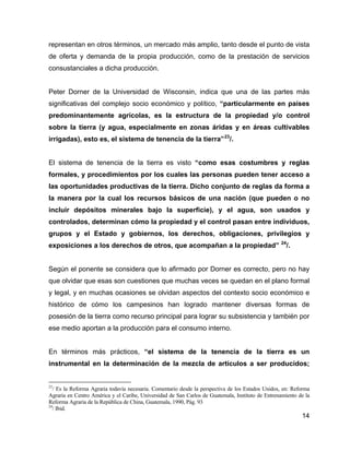 14
representan en otros términos, un mercado más amplio, tanto desde el punto de vista
de oferta y demanda de la propia producción, como de la prestación de servicios
consustanciales a dicha producción.
Peter Dorner de la Universidad de Wisconsin, indica que una de las partes más
significativas del complejo socio económico y político, “particularmente en países
predominantemente agrícolas, es la estructura de la propiedad y/o control
sobre la tierra (y agua, especialmente en zonas áridas y en áreas cultivables
irrigadas), esto es, el sistema de tenencia de la tierra”23
/.
El sistema de tenencia de la tierra es visto “como esas costumbres y reglas
formales, y procedimientos por los cuales las personas pueden tener acceso a
las oportunidades productivas de la tierra. Dicho conjunto de reglas da forma a
la manera por la cual los recursos básicos de una nación (que pueden o no
incluir depósitos minerales bajo la superficie), y el agua, son usados y
controlados, determinan cómo la propiedad y el control pasan entre individuos,
grupos y el Estado y gobiernos, los derechos, obligaciones, privilegios y
exposiciones a los derechos de otros, que acompañan a la propiedad” 24
/.
Según el ponente se considera que lo afirmado por Dorner es correcto, pero no hay
que olvidar que esas son cuestiones que muchas veces se quedan en el plano formal
y legal, y en muchas ocasiones se olvidan aspectos del contexto socio económico e
histórico de cómo los campesinos han logrado mantener diversas formas de
posesión de la tierra como recurso principal para lograr su subsistencia y también por
ese medio aportan a la producción para el consumo interno.
En términos más prácticos, “el sistema de la tenencia de la tierra es un
instrumental en la determinación de la mezcla de artículos a ser producidos;
23
/ Es la Reforma Agraria todavía necesaria. Comentario desde la perspectiva de los Estados Unidos, en: Reforma
Agraria en Centro América y el Caribe, Universidad de San Carlos de Guatemala, Instituto de Entrenamiento de la
Reforma Agraria de la República de China, Guatemala, 1990, Pág. 93
24
/ Ibid.
 