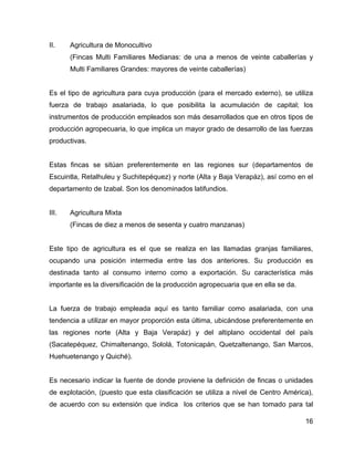 16
II. Agricultura de Monocultivo
(Fincas Multi Familiares Medianas: de una a menos de veinte caballerías y
Multi Familiares Grandes: mayores de veinte caballerías)
Es el tipo de agricultura para cuya producción (para el mercado externo), se utiliza
fuerza de trabajo asalariada, lo que posibilita la acumulación de capital; los
instrumentos de producción empleados son más desarrollados que en otros tipos de
producción agropecuaria, lo que implica un mayor grado de desarrollo de las fuerzas
productivas.
Estas fincas se sitúan preferentemente en las regiones sur (departamentos de
Escuintla, Retalhuleu y Suchitepéquez) y norte (Alta y Baja Verapáz), así como en el
departamento de Izabal. Son los denominados latifundios.
III. Agricultura Mixta
(Fincas de diez a menos de sesenta y cuatro manzanas)
Este tipo de agricultura es el que se realiza en las llamadas granjas familiares,
ocupando una posición intermedia entre las dos anteriores. Su producción es
destinada tanto al consumo interno como a exportación. Su característica más
importante es la diversificación de la producción agropecuaria que en ella se da.
La fuerza de trabajo empleada aquí es tanto familiar como asalariada, con una
tendencia a utilizar en mayor proporción esta última, ubicándose preferentemente en
las regiones norte (Alta y Baja Verapáz) y del altiplano occidental del país
(Sacatepéquez, Chimaltenango, Sololá, Totonicapán, Quetzaltenango, San Marcos,
Huehuetenango y Quiché).
Es necesario indicar la fuente de donde proviene la definición de fincas o unidades
de explotación, (puesto que esta clasificación se utiliza a nivel de Centro América),
de acuerdo con su extensión que indica los criterios que se han tomado para tal
 
