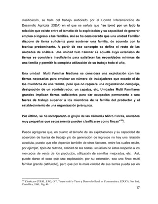 17
clasificación, se trata del trabajo elaborado por el Comité Interamericano de
Desarrollo Agrícola (CIDA) en el que se señala que “se tomó por un lado la
relación que existe entre el tamaño de la explotación y su capacidad de generar
empleo o ingreso a las familias. Así se ha considerado que una unidad Familiar
dispone de tierra suficiente para sostener una familia, de acuerdo con la
técnica predominante. A partir de ese concepto se define el resto de las
unidades de análisis. Una unidad Sub Familiar es aquella cuya extensión de
tierras se considera insuficiente para satisfacer las necesidades mínimas de
una familia y permitir la completa utilización de su trabajo todo el año.
Una unidad Multi Familiar Mediana se considera una explotación con las
tierras necesarias para emplear un número de trabajadores que excede el de
los miembros de una familia, pero que no requiere una organización compleja,
designación de un administrador, un capataz, etc. Unidades Multi Familiares
grandes implican tierras suficientes para dar ocupación permanente a una
fuerza de trabajo superior a los miembros de la familia del productor y el
establecimiento de una organización jerárquica.
Por último, se ha incorporado el grupo de las llamadas Micro Fincas, unidades
muy pequeñas que escasamente pueden clasificarse como fincas”26
/.
Puede agregarse que, en cuanto al tamaño de las explotaciones y su capacidad de
absorción de fuerza de trabajo y/o de generación de ingresos no hay una relación
absoluta, puesto que ello depende también de otros factores, entre los cuales están,
por ejemplo, tipos de cultivos, calidad de las tierras, situación de estas respecto a los
mercados de venta de los productos, utilización de semillas mejoradas, etc. Así,
puede darse el caso que una explotación, por su extensión, sea una finca multi
familiar grande (latifundio), pero que por la mala calidad de sus tierras pueda ser en
26
/ Citado por CEPAL, FAO, OIT, Tenencia de la Tierra y Desarrollo Rural en Centroamérica, EDUCA, San José,
Costa Rica, 1980, Pág. 46
 