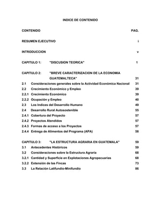INDICE DE CONTENIDO
CONTENIDO PAG.
RESUMEN EJECUTIVO i
INTRODUCCION v
CAPITULO 1: "DISCUSION TEORICA" 1
CAPITULO 2: "BREVE CARACTERIZACION DE LA ECONOMIA
GUATEMALTECA" 31
2.1 Consideraciones generales sobre la Actividad Económica Nacional 31
2.2 Crecimiento Económico y Empleo 39
2.2.1 Crecimiento Económico 39
2.2.2 Ocupación y Empleo 40
2.3 Los Indices del Desarrollo Humano 49
2.4 Desarrollo Rural Autosostenible 55
2.4.1 Cobertura del Proyecto 57
2.4.2 Proyectos Atendidos 57
2.4.3 Formas de acceso a los Proyectos 57
2.4.4 Entrega de Alimentos del Programa (APA) 58
CAPITULO 3: "LA ESTRUCTURA AGRARIA EN GUATEMALA" 59
3.1 Antecedentes Históricos 59
3.2 Consideraciones sobre la Estructura Agraria 68
3.2.1 Cantidad y Superficie en Explotaciones Agropecuarias 68
3.2.2 Extensión de las Fincas 73
3.3 La Relación Latifundio-Minifundio 86
 