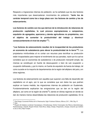 22
Respecto a migraciones internas de población, se ha señalado que los dos factores
más importantes que desencadenan movimientos de población, “tanto los de
carácter temporal como los a largo plazo son: los factores de cambio y los de
estancamiento.
Los factores de cambio son los que derivan de la introducción de relaciones de
producción capitalistas, lo cual provoca expropiaciones a campesinos,
expulsión de agregados, aparceros y demás agricultores no propietarios, con
el objetivo de aumentar la productividad del trabajo y disminuir
consecuentemente el nivel de empleo”31
/.
“Los factores de estancamiento resultan de la incapacidad de los productores
en economía de subsistencia para elevar la productividad de la tierra”32
/. Los
propietarios minifundistas al no contar con recursos para tecnificar su producción
están incapacitados para mejorar el rendimiento de sus parcelas, razón por la cual se
considera que en economías de subsistencia o de producción mercantil simple, las
mismas se constituyen en fuente de desocupación o bien de sub ocupación u
ocupación disfrazada, y por lo mismo, en fuente de expulsión de fuerza de trabajo, tal
como sucede en la mayoría de departamentos de la región del altiplano del país y en
otras regiones.
Los factores de estancamiento son aquellos que suponen una falta de desarrollo del
capitalismo en el agro, por lo que se considera que son éstos los que podrían
explicar en buena medida, las migraciones internas de población en Guatemala.
Fundamentalmente explicarían las emigraciones que se dan en la región del
altiplano, así como en la región de oriente33
/, siendo en dichas regiones en donde se
dan de manera menos desarrolladas las relaciones de producción capitalistas. En la
31
/ Paul Singer, Economía Política de la Urbanización, Siglo Veintiuno Editores, México, D.F., 1986, Pág. 41
32
/ Ibid.
33
/ Región del altiplano occidental: Sacatepéquez, Chimaltenango, Sololá, Totonicapán, San Marcos, Quetzaltenango,
Huehuetenango y Quiché. Región Oriente: Santa Rosa, Jalapa, Jutiapa, Chiquimula y Zacapa; situación que también
se da en Alta y Baja Verapáz.
 