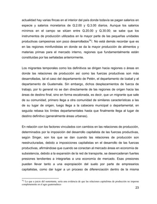 23
actualidad hay varias fincas en el interior del país donde todavía se pagan salarios en
especie y salarios monetarios de Q.2.00 y Q.3.00 diarios. Aunque los salarios
mínimos en el campo se sitúen entre Q.20.00 y Q.30.00; se sabe que los
instrumentos de producción utilizados en la mayor parte de las pequeñas unidades
productivas campesinas son poco desarrollados34
/. No está demás recordar que es
en las regiones minifundistas en donde se da la mayor producción de alimentos y
materias primas para el mercado interno, regiones que fundamentalmente están
constituidas por las señaladas anteriormente.
Los migrantes temporales como los definitivos se dirigen hacia regiones o áreas en
donde las relaciones de producción así como las fuerzas productivas son más
desarrolladas, tal el caso del departamento de Petén, el departamento de Izabal y el
departamento de Guatemala. Sin embargo, dichos desplazamientos de fuerza de
trabajo, por lo general no se dan directamente de las regiones de origen hacia las
áreas de destino final, sino en forma escalonada, es decir, que un migrante que sale
de su comunidad, primero llega a otra comunidad de similares características a las
de su lugar de origen, luego llega a la cabecera municipal o departamental, en
seguida rebasa los límites departamentales hasta que finalmente llega al lugar de
destino definitivo (generalmente áreas urbanas).
En relación con los factores vinculados con cambios en las relaciones de producción,
determinados por la imposición del desarrollo capitalista de las fuerzas productivas,
según Singer, son los que se dan cuando las relaciones de producción son
reestructuradas, debido a imposiciones capitalistas en el desarrollo de las fuerzas
productivas, afirmándose que cuando se conectan al mercado áreas en economía de
subsistencia, debido a la expansión de la red de transporte, se desencadenan fuertes
presiones tendientes a integrarlas a una economía de mercado. Esas presiones
pueden llevar tanto a una expropiación del suelo por parte de empresarios
capitalistas, como dar lugar a un proceso de diferenciación dentro de la misma
34
/ Lo que a juicio del sustentante, sería una evidencia de que las relaciones capitalistas de producción no imperan
completamente en el agro guatemalteco
 