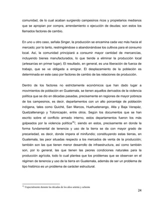 24
comunidad, de lo cual acaban surgiendo campesinos ricos y propietarios medianos
que se apropian por compra, arrendamiento o ejecución de deudas; son estos los
llamados factores de cambio.
En uno u otro caso, señala Singer, la producción se encamina cada vez más hacia el
mercado; por lo tanto, restringiéndose o abandonándose los cultivos para el consumo
local. Así, la comunidad principiará a consumir mayor cantidad de mercancías,
incluyendo bienes manufacturados, lo que tiende a eliminar la producción local
(artesanías en primer lugar). El resultado, en general, es una liberación de fuerza de
trabajo, que se ve obligada a emigrar. El desplazamiento de la población es
determinada en este caso por factores de cambio de las relaciones de producción.
Dentro de los factores no estrictamente económicos que han dado lugar a
movimientos de población en Guatemala, se tienen aquellos derivados de la violencia
política que se dio en décadas pasadas, precisamente en regiones de mayor pobreza
de los campesinos, es decir, departamentos con un alto porcentaje de población
indígena, tales como Quiché, San Marcos, Huehuetenango, Alta y Baja Verapáz,
Quetzaltenango y Totonicapán, entre otros. Según los documentos que se han
escrito sobre el conflicto armado interno, estos departamentos fueron los más
golpeados por la violencia política35
/, siendo en estos, precisamente en donde la
forma fundamental de tenencia y uso de la tierra se da con mayor grado de
precariedad, es decir, donde impera el minifundio; constituyendo estas tierras, en
Guatemala, las peor situadas respecto a los mercados de venta de la producción;
también son las que tienen menor desarrollo de infraestructura, así como también
son, por lo general, las que tienen las peores condiciones naturales para la
producción agrícola, todo lo cual plantea que los problemas que se observan en el
régimen de tenencia y uso de la tierra en Guatemala, además de ser un problema de
tipo histórico es un problema de carácter estructural.
35
/ Especialmente durante las décadas de los años setenta y ochenta
 