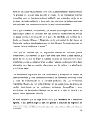 26
Tanto en los países industrializados como en los subdesarrollados y depencientes se
ha prestado en general poca atención al estudio de las migraciones internas,
entendidas como los desplazamientos de población que se registran dentro de las
fronteras nacionales del territorio de un país, para diferenciarlos de las migraciones
internacionales, que suponen movimientos de personas entre naciones.
Por lo que se entiende, en Guatemala, los trabajos sobre migraciones internas de
población por parte de los urbanistas han sido abordados insuficientemente. Uno de
los pocos centros de investigación en el que se ha abordado esta temática, es el
Centro de Estudios Urbanos y Regionales de la Universidad de San Carlos de
Guatemala, mediante estudios elaborados por Luis Alvarado Constenla dentro de los
procesos de urbanización que él aborda37
/.
Dado que es probable que las migraciones internas de población puedan
incrementarse, especialmente las que se dan entre áreas rurales y áreas urbanas, y
dentro de ellas las que se dirigen a ciudades capitales, es necesario darles mayor
importancia, puesto que al combinarlas con otras variables pueden suministrar datos
adecuados para diversos análisis relacionados con la política y la planificación
económica y social.
Los movimientos migratorios son una consecuencia y acompañan al proceso de
cambio económico y social y están relacionados a los sistemas de tenencia y uso de
la tierra, de modernización de la actividad productiva, etc. Los movimientos
migratorios influyen a su vez, en la dinámica y en las características del proceso de
cambio, dependiendo de las condiciones ecológicas, demográficas y socio
económicas y de la coyuntura histórica que se vive en el país, en general, o en
algunas de sus regiones en particular.
Se hace necesario que se haga énfasis en lo que “acontece en la estructura
agraria, lo que permite explicar cómo se genera la expulsión de migrantes en
37
/ Dentro de estos trabajos están El Desarrollo Capitalista de Guatemala y la Cuestión Urbana y el Proceso de Urbanización
en Guatemala
 