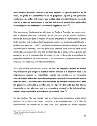 27
áreas rurales, tomando relevancia en este aspecto, el tipo de tenencia de la
tierra, el grado de concentración de la propiedad agraria y las precarias
condiciones de vida en el campo, que unidas a las características del mercado
interno y externo, contribuyen a que las estructuras económicas regionales
sean incapaces de absorber el crecimiento vegetativo local”38
/.
Otra idea que es fundamental en el trabajo de Orellana González, ya mencionado,
que el ponente comparte totalmente, es la que dice que el binomio latifundio-
minifundio explica en parte la miseria en que se encuentran los campesinos y, por lo
tanto, contribuye al éxodo de los trabajadores rurales. La existencia del latifundio y
de las migraciones de población son hechos estrechamente correlacionados, ya que
suponen que el latifundio, sea o no productivo, absorbe poca mano de obra. En el
minifundio, aun cuando hay una alta productividad de la tierra, no hace posible dar
ocupación a toda la mano de obra disponible, ya que por lo regular la agricultura de
pequeñas parcelas es de auto consumo o de subsistencia y no genera excedentes
sino para un núcleo muy reducido de campesinos.
En lo que se refiere al mercado externo, en éste “se imponen cambios en el tipo
de producción que obligan a sustituir ciertos cultivos o a expandir otros. Las
migraciones internas se intensifican cuando los precios en los mercados
internacionales estimulan algún tipo de producción agrícola que requiere poca
mano de obra. Las condiciones desfavorables del comercio internacional para
los productos primarios y la influencia del tipo de demanda que los países
importadores han ejercido sobre la estructura productiva de latinoamérica,
afectan en gran parte los movimientos de mano de obra”39
/.
En otro sentido, hay que señalar que los movimientos migratorios, vistos como
reacomodos de fuerza de trabajo, obedecen a la sobrepoblación y a la falta de
oportunidades de empleo en el área rural. Las regiones de donde mayores
38
/ René Arturo Orellana González, Op. Cit., Pág. 4-5
39
/ Ibid., Pág. 5
 