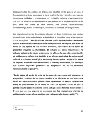 28
desplazamientos de población se originan son aquellas en las que por un lado, la
forma predominante de tenencia de la tierra es el minifundio, y por otro, son regiones
densamente pobladas y, precisamente con población indígena, mayoritariamente,
que son los situados en departamentos que pertenecen al altiplano occidental del
país, entre los cuales se tiene Quiché, San Marcos, Huehuetenango,
Quetzaltenango, Sololá y Totonicapán, así como Alta Verapáz, en la región norte.
Las migraciones internas de población plantean un doble problema en sus efectos,
porque inciden tanto en los lugares a donde llega la población, como a las zonas en
donde se originan. “Las migraciones internas, por lo regular tienden a establecer
ajustes automáticos en la distribución de la población de un país, con el fin de
hacer un uso óptimo de sus recursos humanos, volcándolos hacia donde se
presentan mayores oportunidades. El estudio de estos movimientos ha
cobrado actualmente mayor importancia no sólo en lo que a la concentración
de población se refiere sino también a los efectos derivados de orden social,
cultural, económico, psicológico, sanitario y de otro orden. La migración ejerce
un impacto profundo sobre el individuo, la familia y la sociedad, sin embargo,
aun cuando engendre problemas de adaptación, no es un fenómeno
necesariamente negativo”40
/.
“Tanto desde el punto de vista de la mano de obra como del consumo, la
emigración contínua de las zonas rurales a las ciudades es un importante
factor de industrialización porque tiene igualmente un efecto considerable
sobre la productividad de la mano de obra en aquellos casos en que la
población rural económicamente activa, trabaja en condiciones de sub-empleo.
O sea, que en este aspecto se considera que las migraciones internas de
población ejercen un efecto positivo sobre el desarrollo de una nación”41
/.
40
/ Ibid.
41
/ Ibid., Pág. 5-6
 