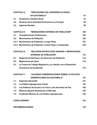 CAPITULO 4: "INDICADORES DEL DESARROLLO RURAL
EN GUATEMALA" 91
4.1 Ocupación y Empleo Rural 91
4.2 Sectores de la Actividad Económica en el Campo 98
4.3 Ingresos Rurales 99
CAPITULO 5: "MIGRACIONES INTERNAS DE POBLACION" 102
5.1 Consideraciones Preliminares 102
5.2 Movimientos de Población 103
5.2.1 Movimientos de Población a Largo Plazo 103
5.2.2 Movimientos de Población a Corto Plazo o Temporales 104
CAPITULO 6: "RELACION ESTRUCTURA AGRARIA Y MIGRACIONES
INTERNAS DE POBLACION" 112
6.1 Regiones de Rechazo y de Atracción de Población 112
6.2 Migraciones por Sexo 116
6.3 La Fuerza de Trabajo Migratoria y su relación con el Desarrollo
Económico de Guatemala 119
CAPITULO 7: "ALGUNAS CONSIDERACIONES SOBRE LA POLITICA
AGROPECUARIA EN GUATEMALA" 121
7.1 Aspectos Generales 121
7.2 La Política Agropecuaria Actual 123
7.3 Las Políticas de Acceso a la Tierra y los Acuerdos de Paz 126
7.4 Reforma Agraria Asistida por el Mercado 129
7.5 Contenido Mínimo de una Política Agropecuaria 130
CONCLUSIONES 134
RECOMENDACIONES 136
 