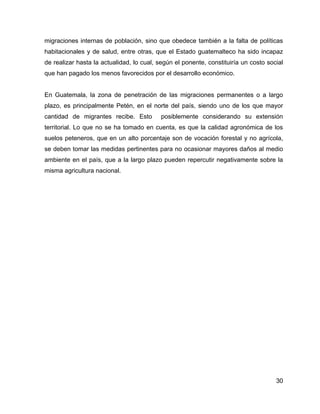 30
migraciones internas de población, sino que obedece también a la falta de políticas
habitacionales y de salud, entre otras, que el Estado guatemalteco ha sido incapaz
de realizar hasta la actualidad, lo cual, según el ponente, constituiría un costo social
que han pagado los menos favorecidos por el desarrollo económico.
En Guatemala, la zona de penetración de las migraciones permanentes o a largo
plazo, es principalmente Petén, en el norte del país, siendo uno de los que mayor
cantidad de migrantes recibe. Esto posiblemente considerando su extensión
territorial. Lo que no se ha tomado en cuenta, es que la calidad agronómica de los
suelos peteneros, que en un alto porcentaje son de vocación forestal y no agrícola,
se deben tomar las medidas pertinentes para no ocasionar mayores daños al medio
ambiente en el país, que a la largo plazo pueden repercutir negativamente sobre la
misma agricultura nacional.
 