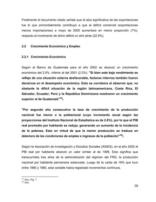 39
Finalmente el documento citado señala que el alza significativa de las exportaciones
fue lo que primordialmente contribuyó a que el déficit comercial (exportaciones
menos importaciones) a mayo de 2005 aumentara en menor proporción (1%),
respecto al incremento de dicho déficit un año atrás (22.9%).
2.2 Crecimiento Económico y Empleo
2.2.1 Crecimiento Económico
Según el Banco de Guatemala para el año 2002 se alcanzó un crecimiento
económico del 2.0%, inferior al del 2001 (2.3%). "Si bien este bajo rendimiento es
reflejo de una situación externa desfavorable, factores internos también fueron
decisivos en el desempeño económico. Esto se corrobora al observar que, no
obstante la difícil situación de la región latinoamericana, Costa Rica, El
Salvador, Ecuador, Perú y la República Dominicana mostraron un crecimiento
superior al de Guatemala"45
/.
"Por segundo año consecutivo la tasa de crecimiento de la producción
nacional fue menor a la poblacional (cuyo incremento anual según las
proyecciones del Instituto Nacional de Estadística es de 2.6%), por lo que el PIB
real promedio por habitante se redujo, generando un aumento de la incidencia
de la pobreza. Esto en virtud de que la menor producción se traduce en
deterioro de las condiciones de empleo e ingresos de la población"46
/.
Según la Asociación de Investigación y Estudios Sociales (ASIES), en el año 2002 el
PIB real por habitante alcanzó un valor similar al de 1999. Esto significa que
transcurridos tres años de la administración del régimen del FRG, la producción
nacional por habitante permanece estancada. Luego de la caída de 18% que tuvo
entre 1980 y 1985, esta variable había registrado incrementos contínuos.
45
/ Ibid., Pág. 7
46
/ Ibid.
 