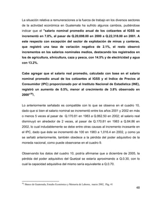 48
La situación relativa a remuneraciones a la fuerza de trabajo en los diversos sectores
de la actividad económica en Guatemala ha sufrido algunos cambios, pudiéndose
indicar que el "salario nominal promedio anual de los cotizantes al IGSS se
incrementó en 7.8%, al pasar de Q.20,698.00 en 2000 a Q.22,318.00 en 2001. A
este respecto con excepción del sector de explotación de minas y canteras,
que registró una tasa de variación negativa de 2.1%, el resto observó
incrementos en los salarios nominales medios, destacando los registrados en
los de agricultura, silvicultura, caza y pesca, con 14.5% y de electricidad y agua
con 13.2%.
Cabe agregar que el salario real promedio, calculado con base en el salario
nominal promedio anual de los cotizantes al IGSS y el Indice de Precios al
Consumidor (IPC) proporcionado por el Instituto Nacional de Estadística (INE),
registró un aumento de 0.5%, menor al crecimiento de 3.8% observado en
2000"50
/.
Lo anteriormente señalado es compatible con lo que se observa en el cuadro 10,
dado que si bien el salario nominal se incrementó entre los años 2001 y 2002 en más
o menos 5 veces al pasar de Q.170.81 en 1983 a Q.862.50 en 2002; el salario real
disminuyó en alrededor de 2 veces, al pasar de Q.170.81 en 1983 a Q.84.86 en
2002, lo cual indudablemente se debe entre otras causas al incremento incesante en
el IPC, dado que éste se incrementó de 100 en 1983 a 1,016.4 en 2002, y como ya
se señaló anteriormente, también obedece a la pérdida del poder adquisitivo de la
moneda nacional, como puede observarse en el cuadro 9.
Observando los datos del cuadro 10, podría afirmarse que a diciembre de 2005, la
pérdida del poder adquisitivo del Quetzal se estaría aproximando a Q.0.30, con lo
cual la capacidad adquisitiva del mismo sería equivalente a Q.0.70.
50
/ Banco de Guatemala, Estudio Económico y Memoria de Labores, marzo 2002, Pág. 41
 
